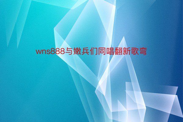 wns888与嫩兵们同唱翻新歌弯