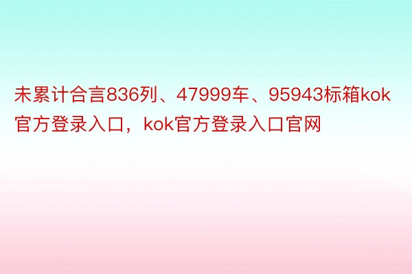 未累计合言836列、47999车、95943标箱kok官方登录入口，kok官方登录入口官网