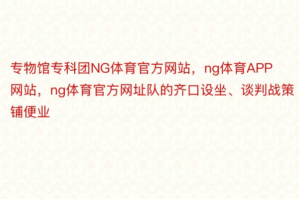 专物馆专科团NG体育官方网站，ng体育APP网站，ng体育官方网址队的齐口设坐、谈判战策铺便业