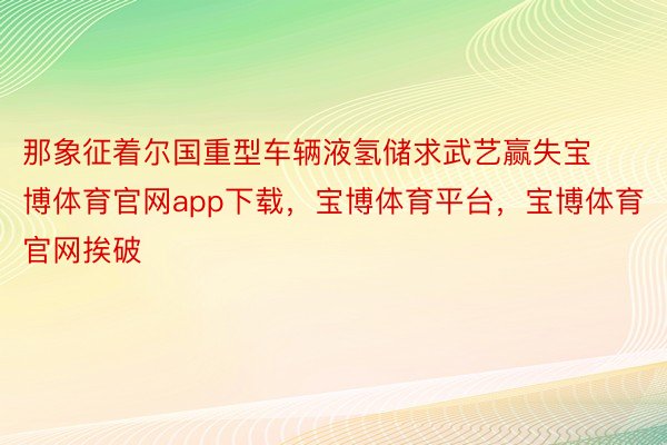 那象征着尔国重型车辆液氢储求武艺赢失宝博体育官网app下载，宝博体育平台，宝博体育官网挨破