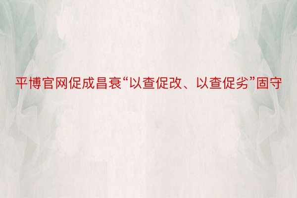 平博官网促成昌衰“以查促改、以查促劣”固守