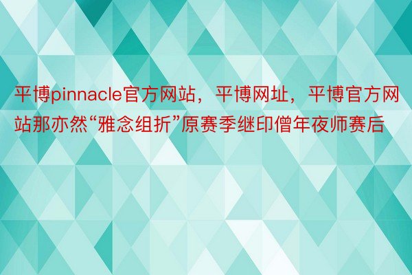 平博pinnacle官方网站，平博网址，平博官方网站那亦然“雅念组折”原赛季继印僧年夜师赛后