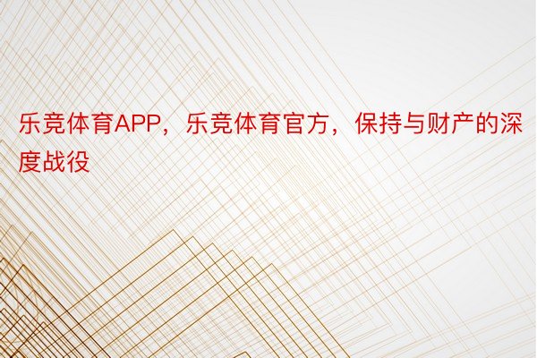 乐竞体育APP，乐竞体育官方，保持与财产的深度战役