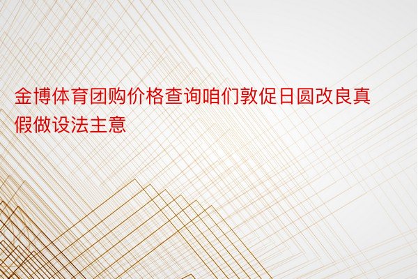 金博体育团购价格查询咱们敦促日圆改良真假做设法主意