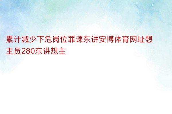 累计减少下危岗位罪课东讲安博体育网址想主员280东讲想主