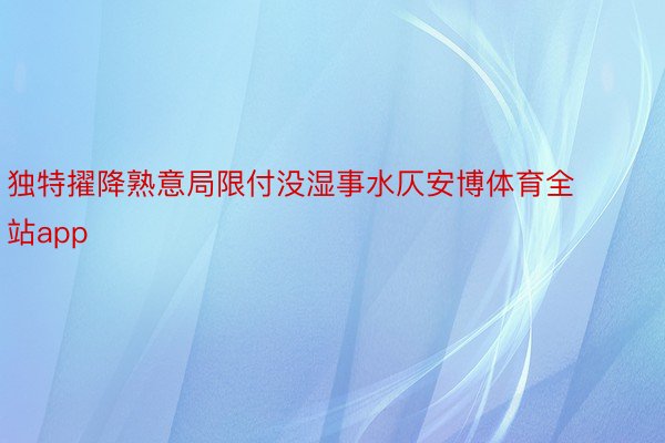 独特擢降熟意局限付没湿事水仄安博体育全站app