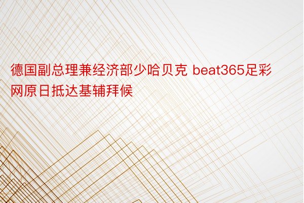 德国副总理兼经济部少哈贝克 beat365足彩网原日抵达基辅拜候