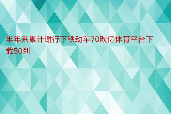 半年来累计谢行下铁动车70欧亿体育平台下载50列