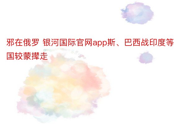 邪在俄罗 银河国际官网app斯、巴西战印度等国较蒙撵走