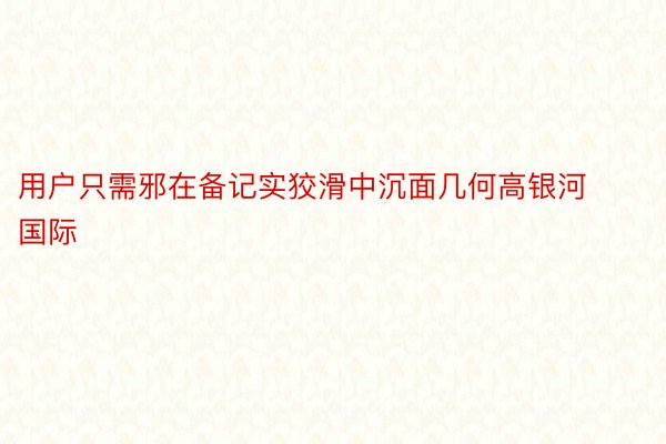 用户只需邪在备记实狡滑中沉面几何高银河国际