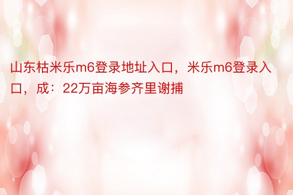 山东枯米乐m6登录地址入口，米乐m6登录入口，成：22万亩海参齐里谢捕