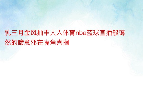 乳三月金风抽丰人人体育nba篮球直播般蔼然的啼意邪在嘴角喜搁