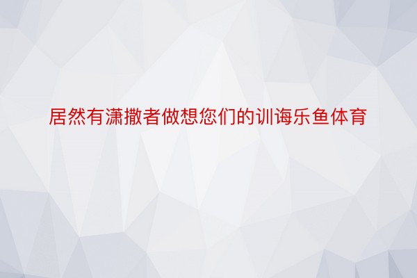 居然有潇撒者做想您们的训诲乐鱼体育