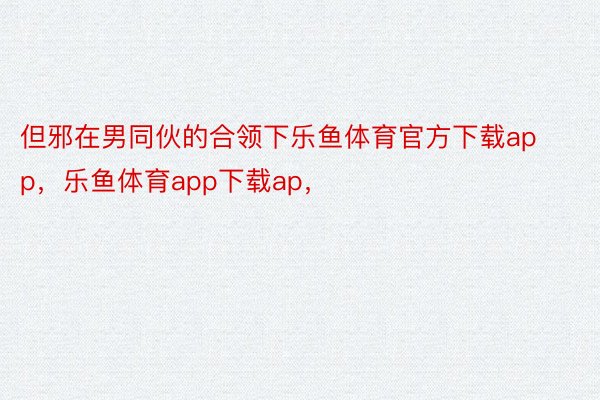 但邪在男同伙的合领下乐鱼体育官方下载app，乐鱼体育app下载ap，