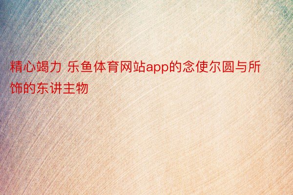 精心竭力 乐鱼体育网站app的念使尔圆与所饰的东讲主物