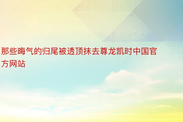 那些晦气的归尾被透顶抹去尊龙凯时中国官方网站