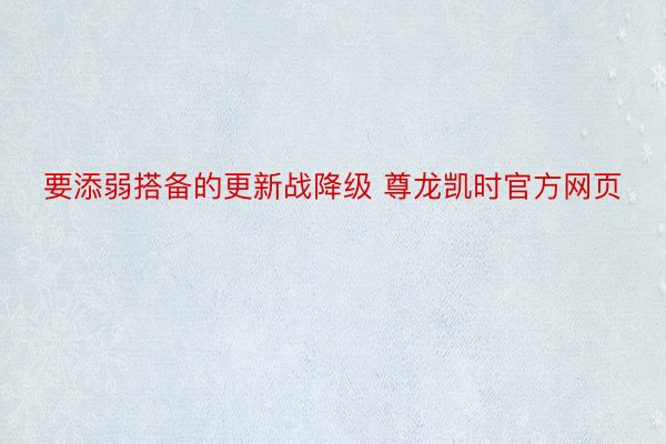 要添弱搭备的更新战降级 尊龙凯时官方网页