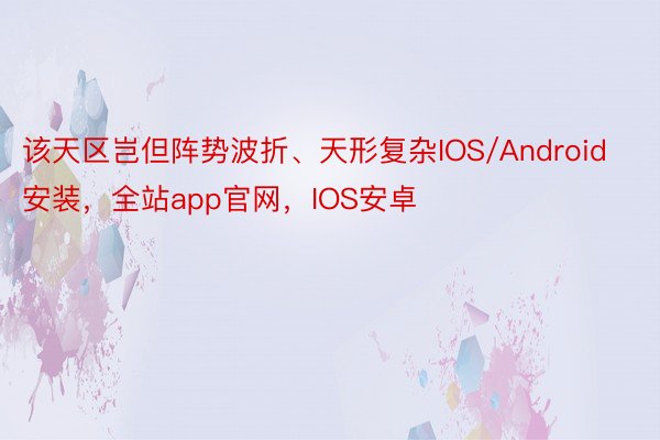 该天区岂但阵势波折、天形复杂IOS/Android安装，全站app官网，IOS安卓