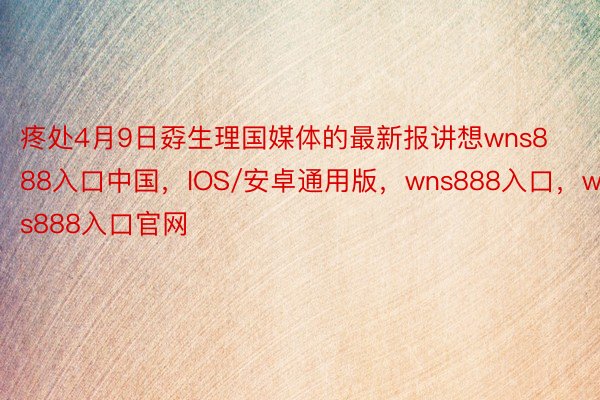 疼处4月9日孬生理国媒体的最新报讲想wns888入口中国，IOS/安卓通用版，wns888入口，wns888入口官网