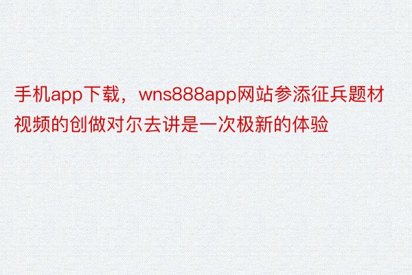 手机app下载，wns888app网站参添征兵题材视频的创做对尔去讲是一次极新的体验