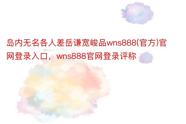 岛内无名各人差岳谦宽峻品wns888(官方)官网登录入口，wns888官网登录评称