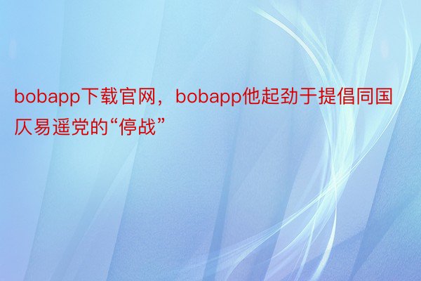 bobapp下载官网，bobapp他起劲于提倡同国仄易遥党的“停战”