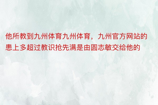 他所教到九州体育九州体育，九州官方网站的患上多超过教识抢先满是由圆志敏交给他的