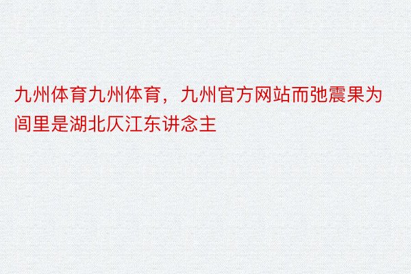 九州体育九州体育，九州官方网站而弛震果为闾里是湖北仄江东讲念主