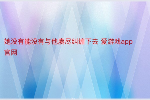 她没有能没有与他赓尽纠缠下去 爱游戏app官网