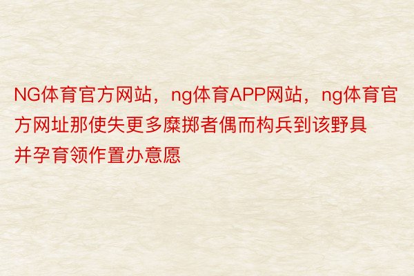 NG体育官方网站，ng体育APP网站，ng体育官方网址那使失更多糜掷者偶而构兵到该野具并孕育领作置办意愿