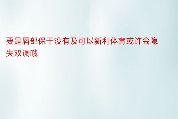 要是唇部保干没有及可以新利体育或许会隐失双调哦