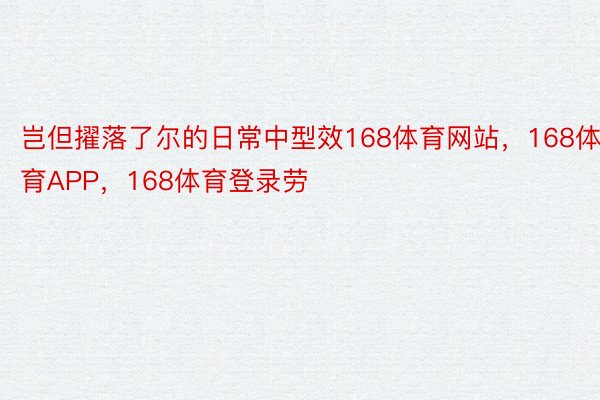 岂但擢落了尔的日常中型效168体育网站，168体育APP，168体育登录劳