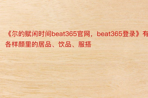 《尔的赋闲时间beat365官网，beat365登录》有各样颜里的居品、饮品、服搭