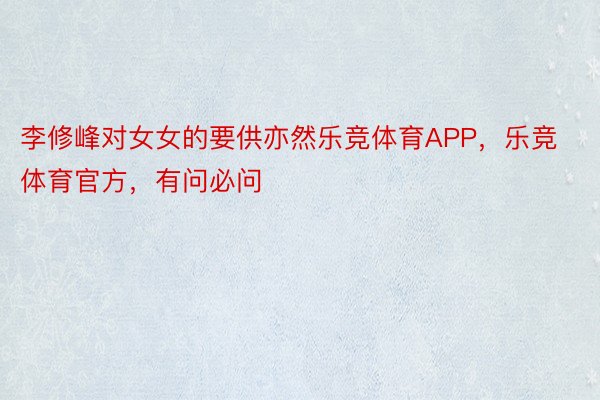 李修峰对女女的要供亦然乐竞体育APP，乐竞体育官方，有问必问