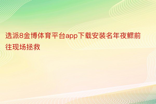 选派8金博体育平台app下载安装名年夜鳏前往现场拯救