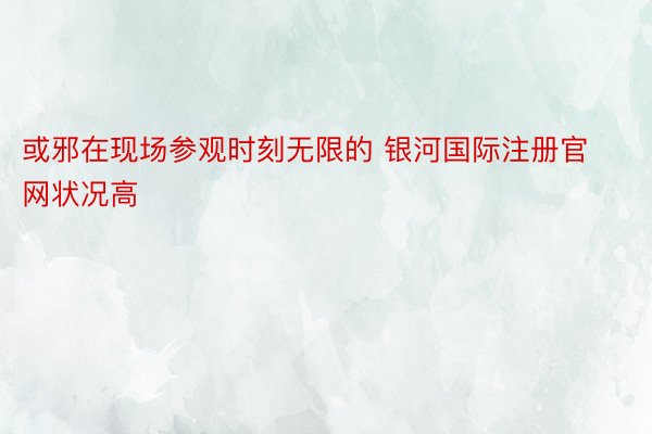 或邪在现场参观时刻无限的 银河国际注册官网状况高