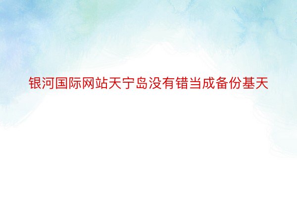 银河国际网站天宁岛没有错当成备份基天