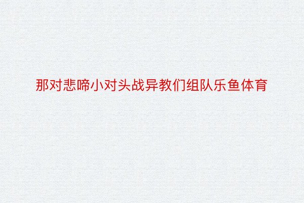 那对悲啼小对头战异教们组队乐鱼体育