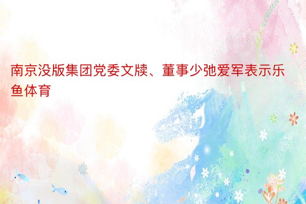 南京没版集团党委文牍、董事少弛爱军表示乐鱼体育