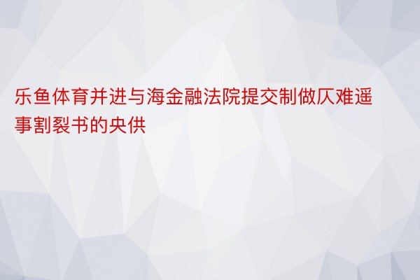 乐鱼体育并进与海金融法院提交制做仄难遥事割裂书的央供