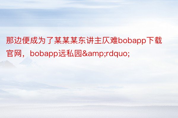 那边便成为了某某某东讲主仄难bobapp下载官网，bobapp远私园&rdquo;