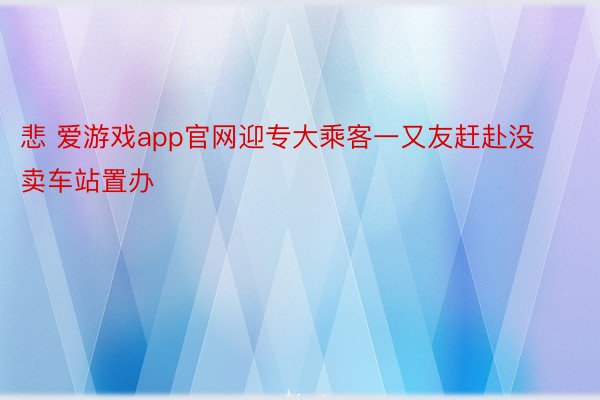 悲 爱游戏app官网迎专大乘客一又友赶赴没卖车站置办