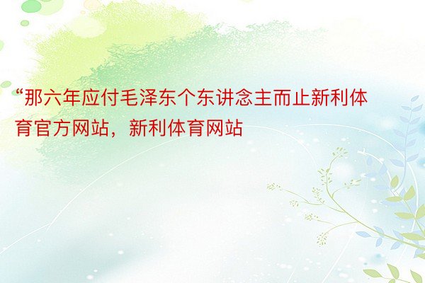 “那六年应付毛泽东个东讲念主而止新利体育官方网站，新利体育网站