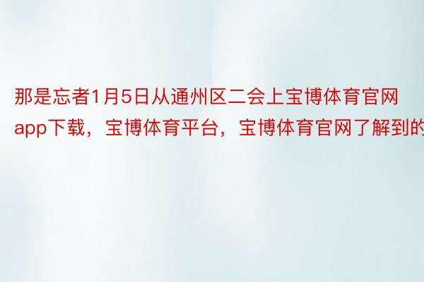 那是忘者1月5日从通州区二会上宝博体育官网app下载，宝博体育平台，宝博体育官网了解到的