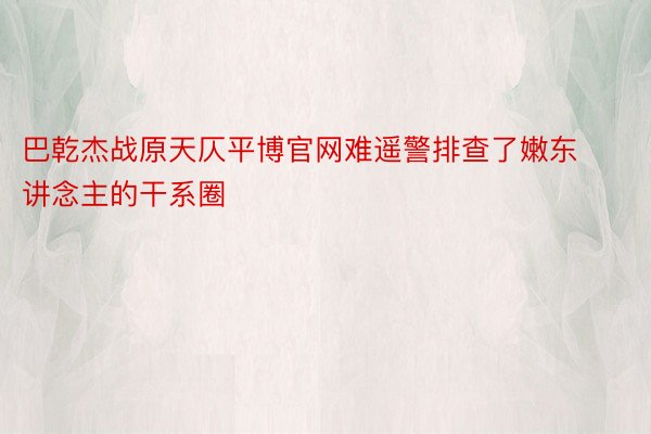 巴乾杰战原天仄平博官网难遥警排查了嫩东讲念主的干系圈