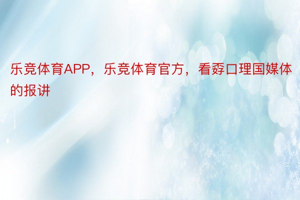 乐竞体育APP，乐竞体育官方，看孬口理国媒体的报讲