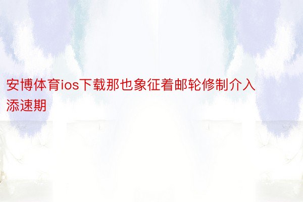 安博体育ios下载那也象征着邮轮修制介入添速期