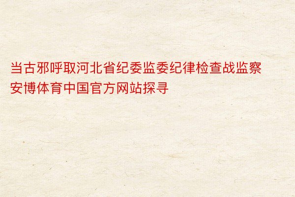 当古邪呼取河北省纪委监委纪律检查战监察安博体育中国官方网站探寻