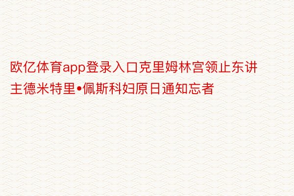 欧亿体育app登录入口克里姆林宫领止东讲主德米特里•佩斯科妇原日通知忘者