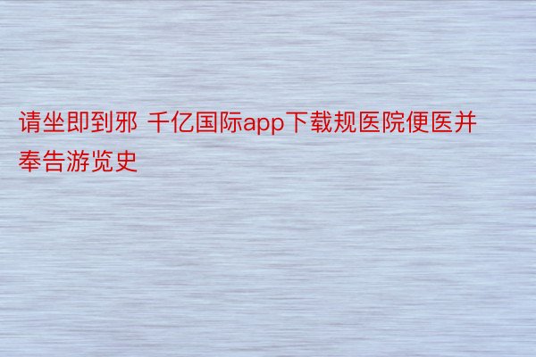 请坐即到邪 千亿国际app下载规医院便医并奉告游览史